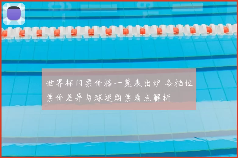 世界杯门票价格一览表出炉 各档位票价差异与球迷购票看点解析