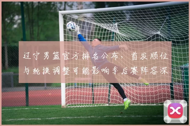 辽宁男篮官方排名公布，首发顺位与轮换调整可能影响季后赛阵容深度