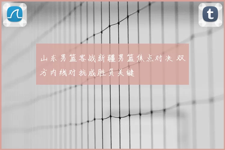 山东男篮客战新疆男篮焦点对决 双方内线对抗成胜负关键