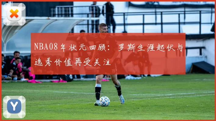 NBA08年状元回顾：罗斯生涯起伏与选秀价值再受关注