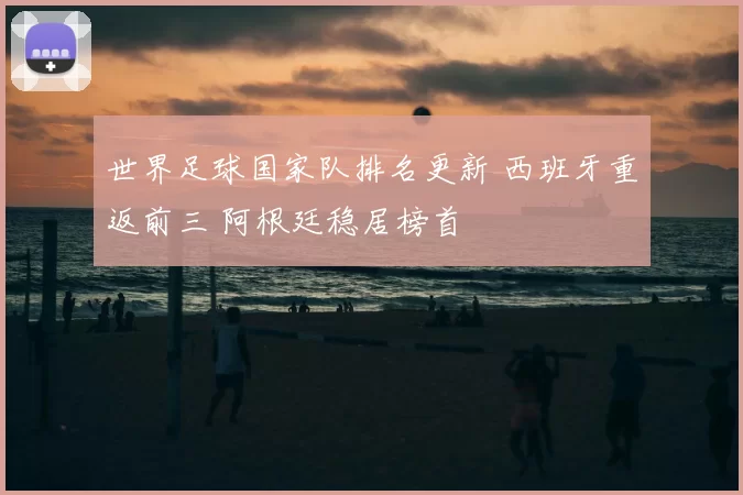 世界足球国家队排名更新 西班牙重返前三 阿根廷稳居榜首
