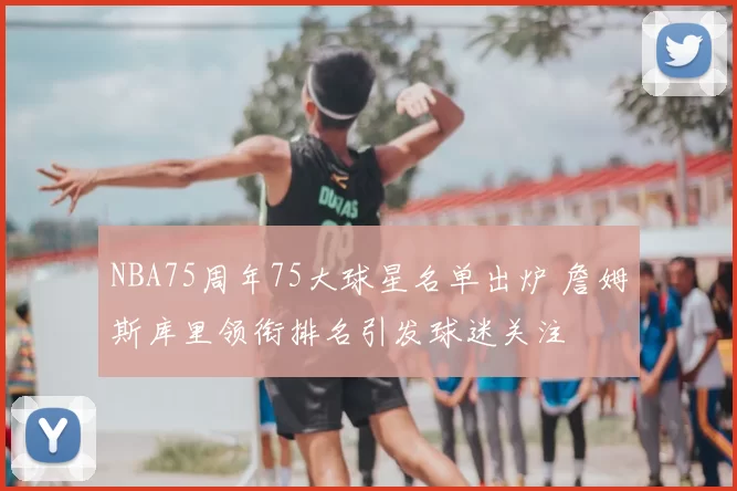 NBA75周年75大球星名单出炉 詹姆斯库里领衔排名引发球迷关注