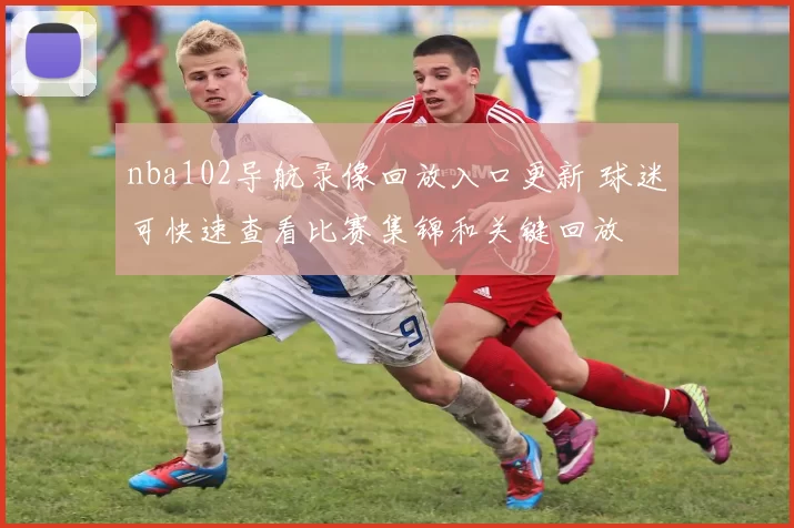 nba102导航录像回放入口更新 球迷可快速查看比赛集锦和关键回放