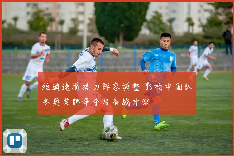 短道速滑接力阵容调整 影响中国队冬奥奖牌争夺与备战计划