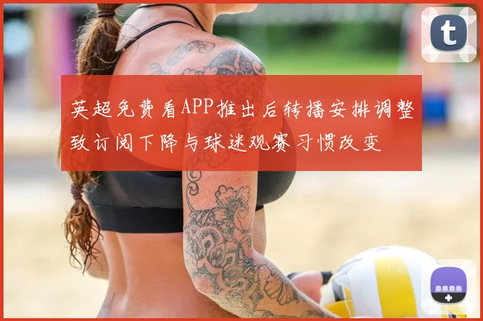 英超免费看APP推出后转播安排调整致订阅下降与球迷观赛习惯改变