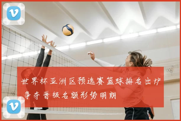 世界杯亚洲区预选赛篮球排名出炉 争夺晋级名额形势明朗