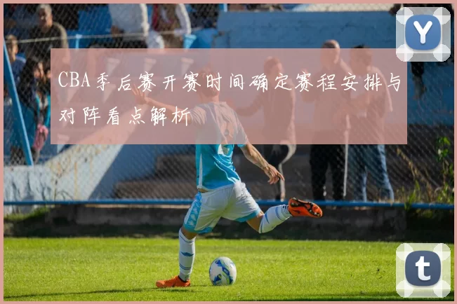 CBA季后赛开赛时间确定赛程安排与对阵看点解析