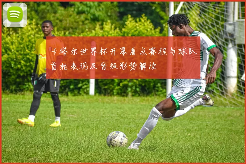 卡塔尔世界杯开幕看点赛程与球队首轮表现及晋级形势解读