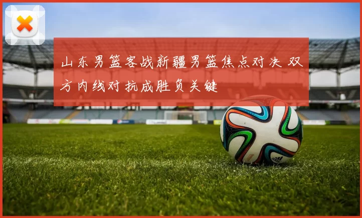 山东男篮客战新疆男篮焦点对决 双方内线对抗成胜负关键