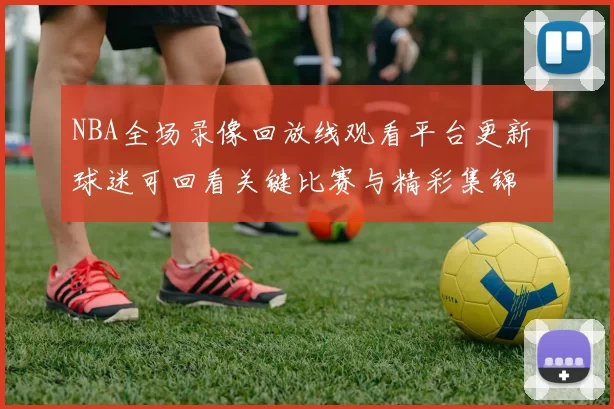 NBA全场录像回放线观看平台更新 球迷可回看关键比赛与精彩集锦