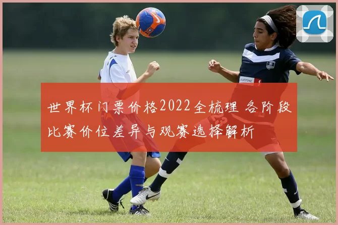 世界杯门票价格2022全梳理 各阶段比赛价位差异与观赛选择解析