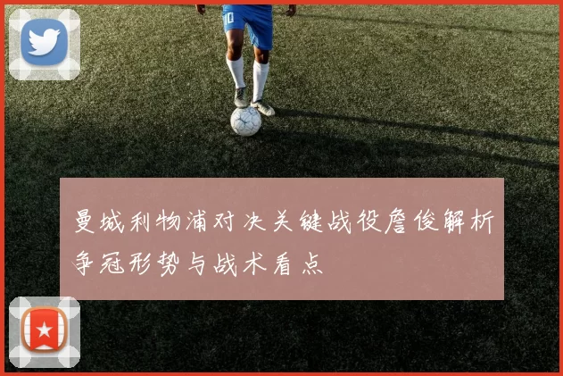 曼城利物浦对决关键战役詹俊解析争冠形势与战术看点