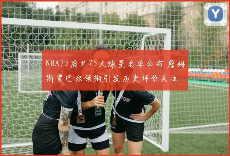 NBA75周年75大球星名单公布 詹姆斯贾巴尔领衔引发历史评价关注