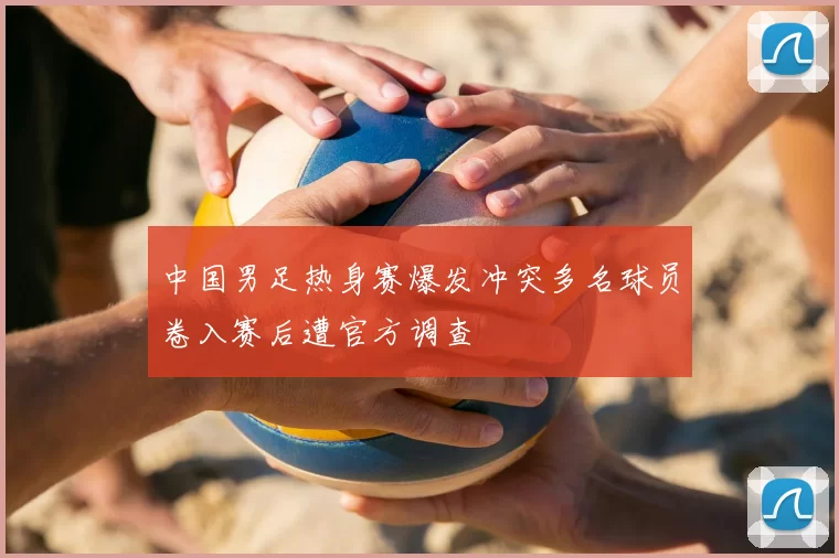 中国男足热身赛爆发冲突多名球员卷入赛后遭官方调查