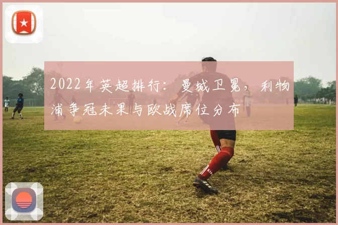 2022年英超排行：曼城卫冕，利物浦争冠未果与欧战席位分布