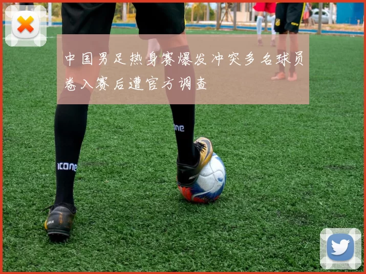 中国男足热身赛爆发冲突多名球员卷入赛后遭官方调查