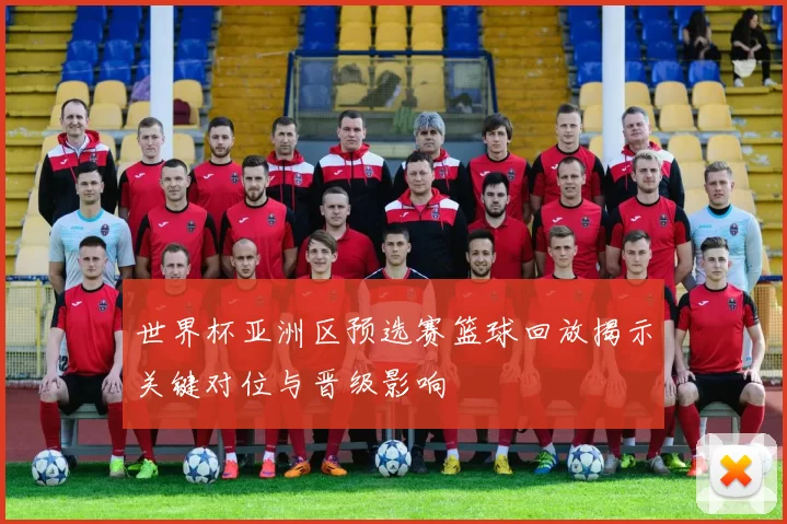世界杯亚洲区预选赛篮球回放揭示关键对位与晋级影响