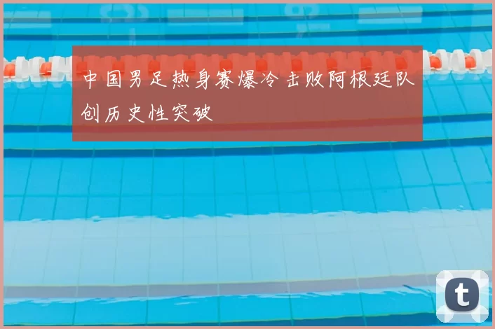 中国男足热身赛爆冷击败阿根廷队创历史性突破