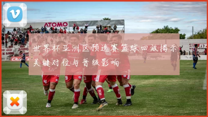 世界杯亚洲区预选赛篮球回放揭示关键对位与晋级影响
