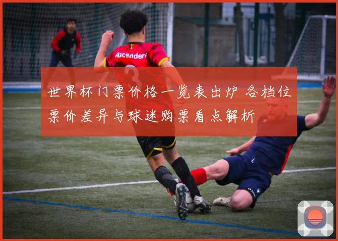 世界杯门票价格一览表出炉 各档位票价差异与球迷购票看点解析