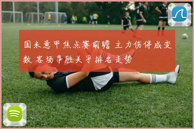 国米意甲焦点赛前瞻 主力伤停成变数 客场争胜关乎排名走势