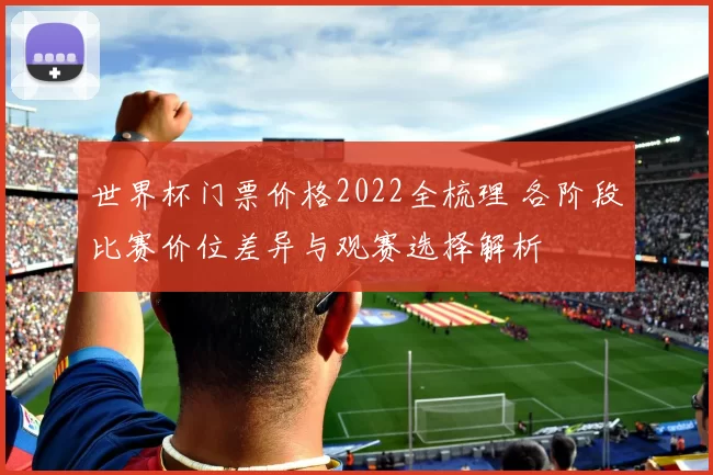 世界杯门票价格2022全梳理 各阶段比赛价位差异与观赛选择解析