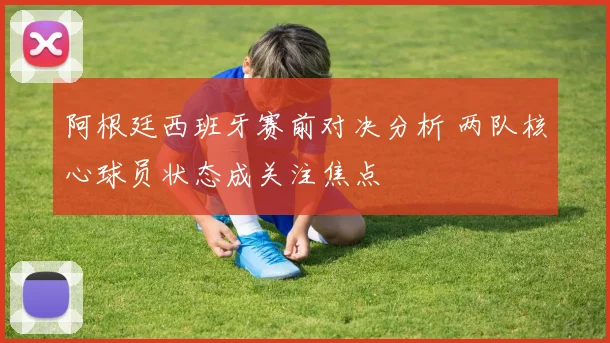 阿根廷西班牙赛前对决分析 两队核心球员状态成关注焦点