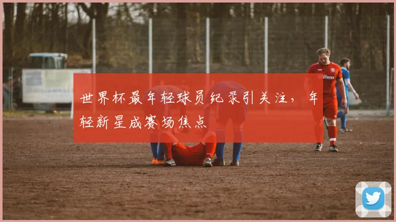 世界杯最年轻球员纪录引关注,年轻新星成赛场焦点