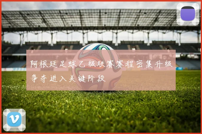 阿根廷足球乙级联赛赛程密集升级争夺进入关键阶段