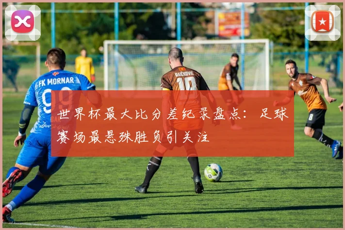 世界杯最大比分差纪录盘点：足球赛场最悬殊胜负引关注