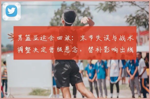男篮亚运会回放：末节失误与战术调整决定晋级悬念，替补影响出线