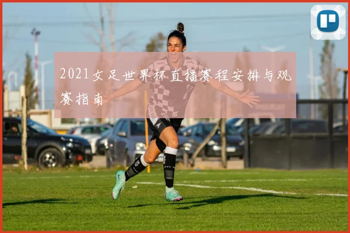 2021女足世界杯直播赛程安排与观赛指南