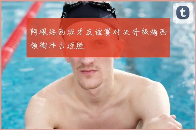 阿根廷西班牙友谊赛对决升级梅西领衔冲击连胜