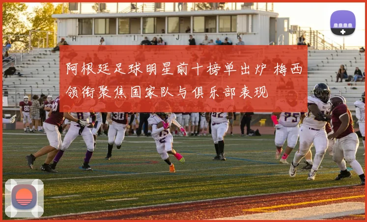 阿根廷足球明星前十榜单出炉 梅西领衔聚焦国家队与俱乐部表现