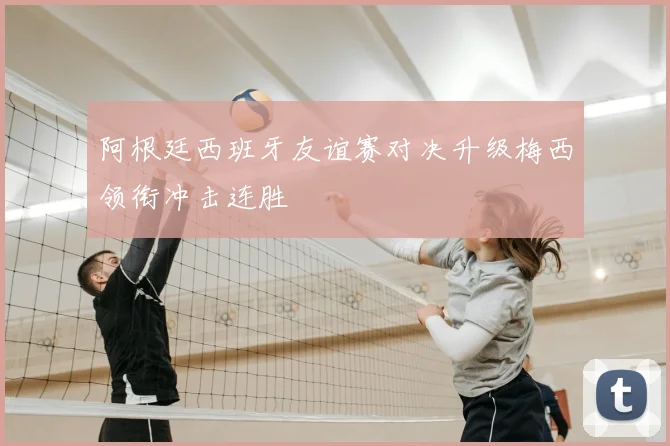 阿根廷西班牙友谊赛对决升级梅西领衔冲击连胜