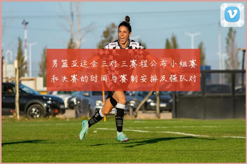 男篮亚运会三对三赛程公布小组赛和决赛的时间与赛制安排及强队对决看点