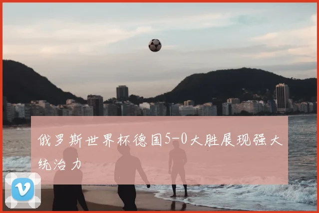 俄罗斯世界杯德国5-0大胜展现强大统治力