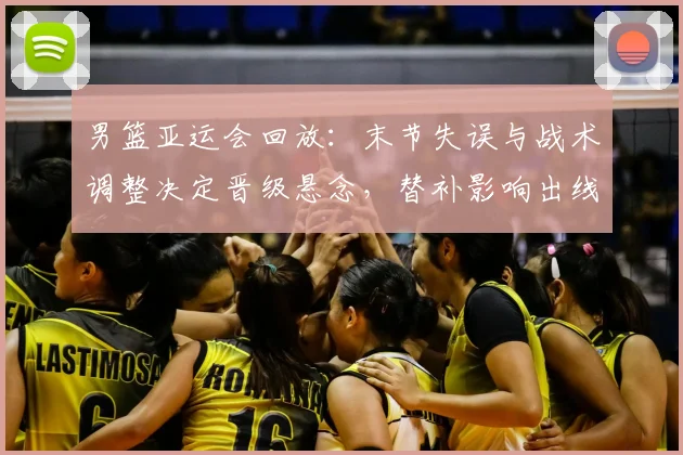 男篮亚运会回放：末节失误与战术调整决定晋级悬念，替补影响出线