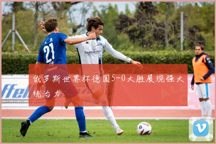 俄罗斯世界杯德国5-0大胜展现强大统治力